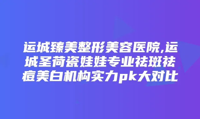 运城臻美整形美容医院,运城圣荷瓷娃娃专业祛斑祛痘美白机构实力pk大对比