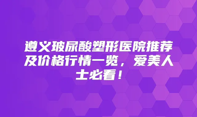 遵义玻尿酸塑形医院推荐及价格行情一览，爱美人士必看！