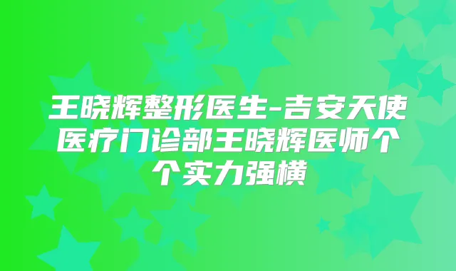 王晓辉整形医生-吉安天使医疗门诊部王晓辉医师个个实力强横