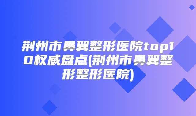 荆州市鼻翼整形医院top10盘点(荆州市鼻翼整形整形医院)