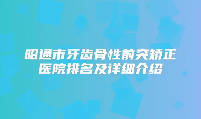 昭通市牙齿骨性前突矫正医院排名及详细介绍