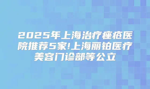 2025年上海痤疮医院推荐5家!上海丽铂医疗美容门诊部等公立