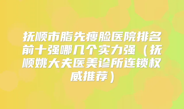 抚顺市脂先瘦脸医院排名前十强哪几个实力强(抚顺姚大夫医美诊所连锁推荐)