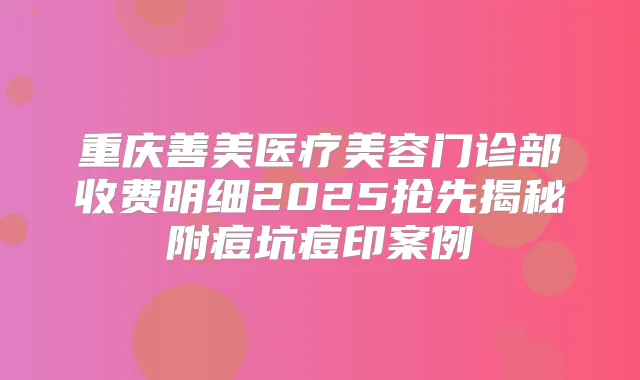 重庆善美医疗美容门诊部收费明细2025抢先揭秘附痘坑痘印案例