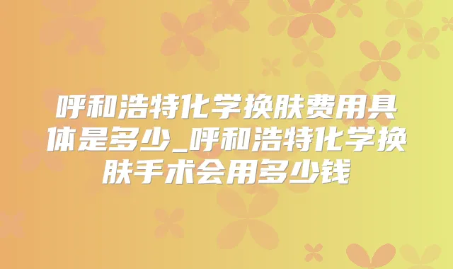 呼和浩特化学换肤费用具体是多少_呼和浩特化学换肤手术会用多少钱