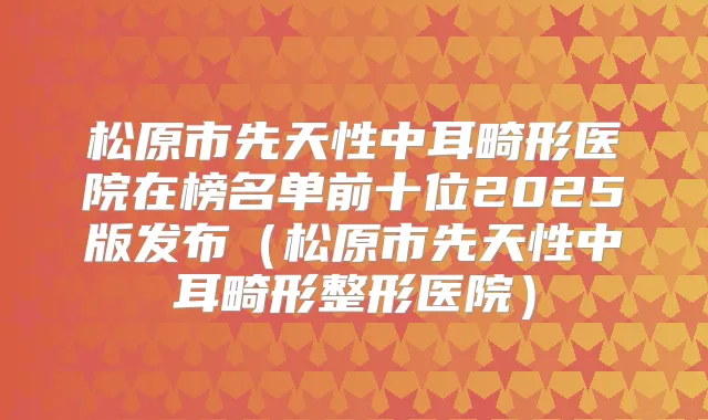 松原市先天性中耳畸形医院在榜名单前十位2025版发布(松原市先天性中耳畸形整形医院)