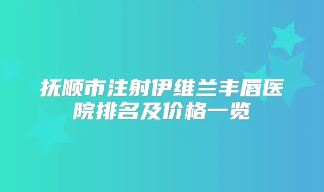 抚顺市注射伊维兰丰唇医院排名及价格一览