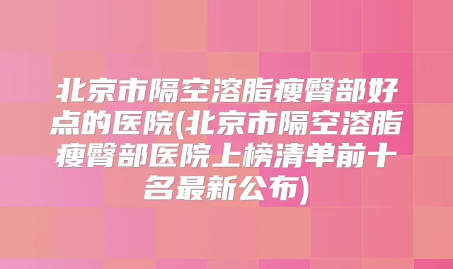 北京市隔空溶脂瘦臀部好点的医院(北京市隔空溶脂瘦臀部医院上榜清单前十名新公布)
