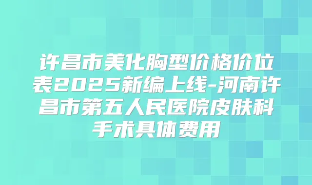 许昌市美化胸型价格价位表2025新编上线-河南许昌市第五人民医院皮肤科手术具体费用