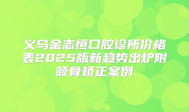 义乌金志恒口腔诊所价格表2025版新趋势出炉附颌骨矫正案例