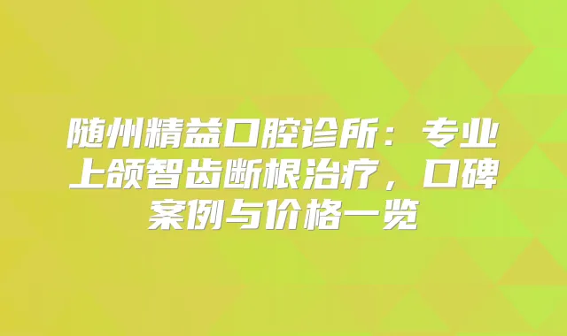随州精益口腔诊所：专业上颌智齿断根，口碑案例与价格一览