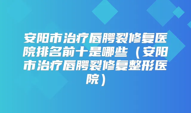 安阳市唇腭裂修复医院排名前十是哪些(安阳市唇腭裂修复整形医院)