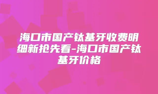 海口市国产钛基牙收费明细新抢先看-海口市国产钛基牙价格