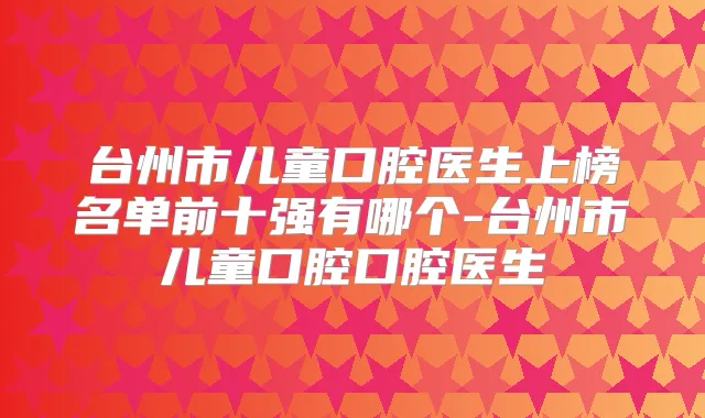 台州市儿童口腔医生上榜名单前十强有哪个-台州市儿童口腔口腔医生