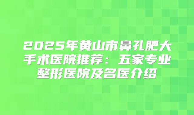 2025年黄山市鼻孔肥大手术医院推荐：五家专业整形医院及名医介绍