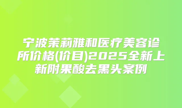 宁波茉莉雅和医疗美容诊所价格(价目)2025全新上新附果酸去黑头案例