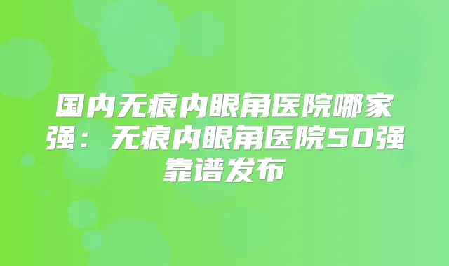 国内无痕内眼角医院哪家强:无痕内眼角医院50强靠谱发布