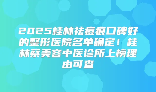 2025桂林祛痘痕口碑好的整形医院名单确定！桂林蔡美容中医诊所上榜理由可查