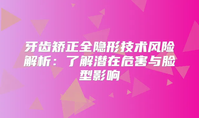 牙齿矫正全隐形技术风险解析：了解潜在危害与脸型影响