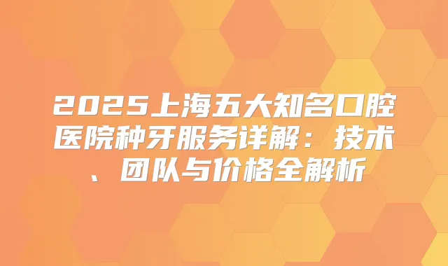 2025上海五大知名口腔医院种牙服务详解：技术、团队与价格全解析