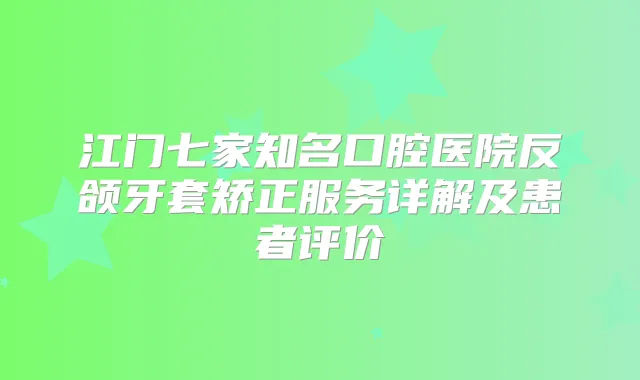 江门七家知名口腔医院反颌牙套矫正服务详解及患者评价
