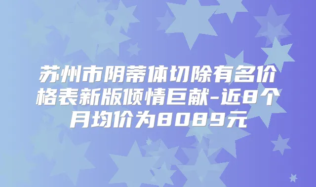 苏州市阴蒂体切除有名价格表新版倾情巨献-近8个月均价为8089元