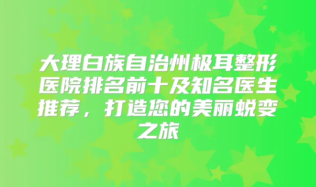 大理白族自治州极耳整形医院排名前十及知名医生推荐,打造您的美丽蜕变之旅