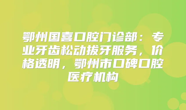 鄂州国喜口腔门诊部：专业牙齿松动拔牙服务，价格透明，鄂州市口碑口腔医疗机构