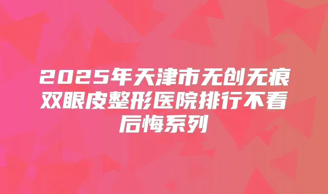 2025年天津市无创无痕双眼皮整形医院排行不看后悔系列