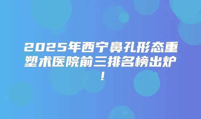 2025年西宁鼻孔形态重塑术医院前三排名榜出炉!