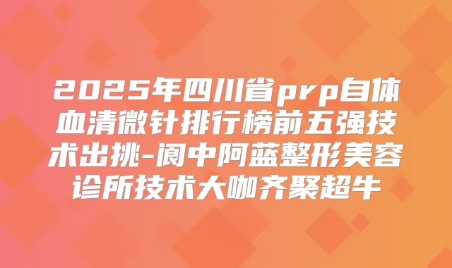 2025年四川省prp自体血清微针排行榜前五强技术出挑-阆中阿蓝整形美容诊所技术大咖齐聚超牛