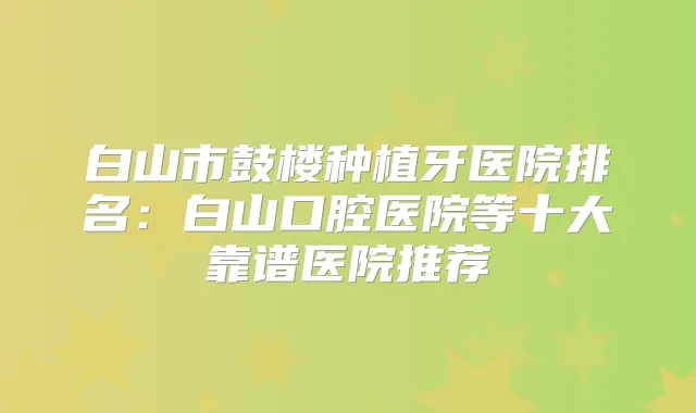 白山市鼓楼种植牙医院排名:白山口腔医院等十大靠谱医院推荐