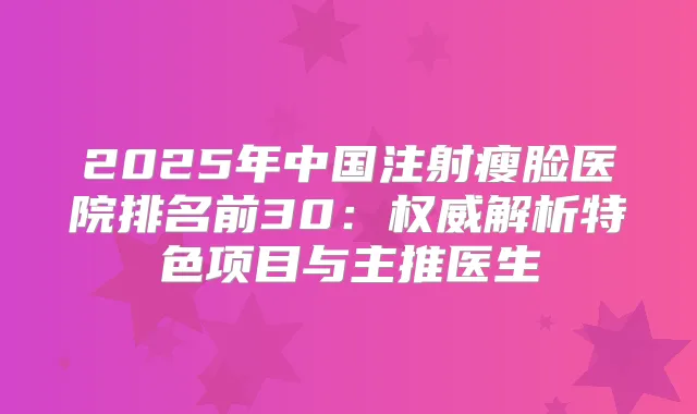 2025年中国注射瘦脸医院排名前30：解析特色项目与主推医生