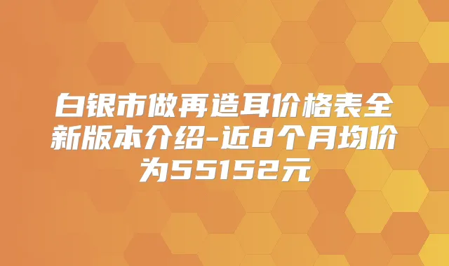 白银市做再造耳价格表全新版本介绍-近8个月均价为55152元