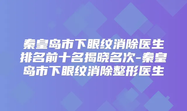 秦皇岛市下眼纹消除医生排名前十名揭晓名次-秦皇岛市下眼纹消除整形医生