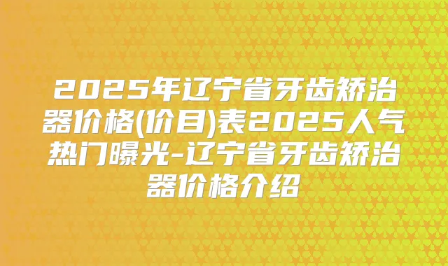 2025年辽宁省牙齿矫治器价格(价目)表2025人气热门曝光-辽宁省牙齿矫治器价格介绍
