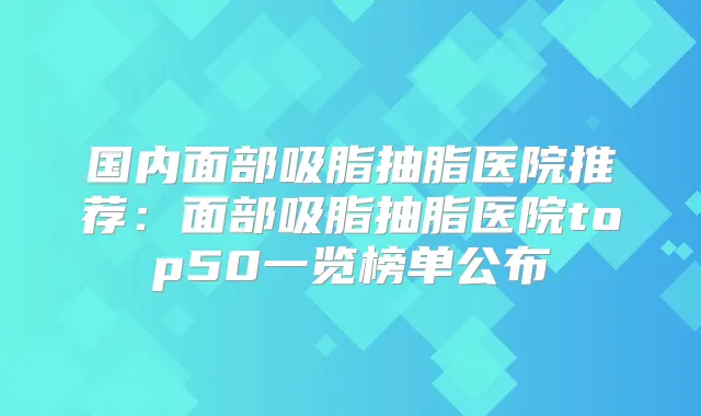 国内面部吸脂抽脂医院推荐：面部吸脂抽脂医院top50一览榜单公布