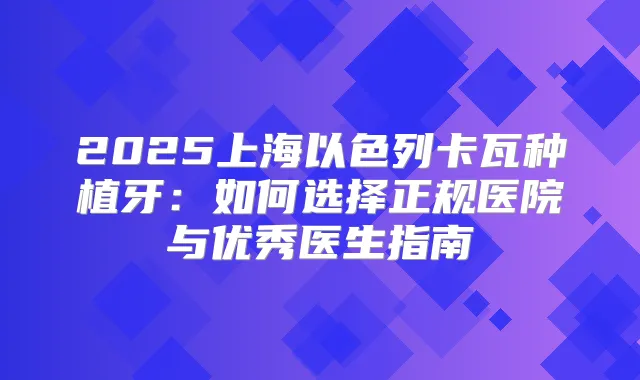 2025上海以色列卡瓦种植牙:如何选择正规医院与优秀医生指南