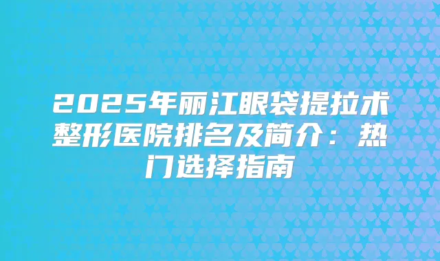 2025年丽江眼袋提拉术整形医院排名及简介：热门选择指南