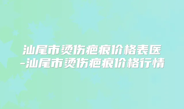 汕尾市烫伤疤痕价格表医-汕尾市烫伤疤痕价格行情