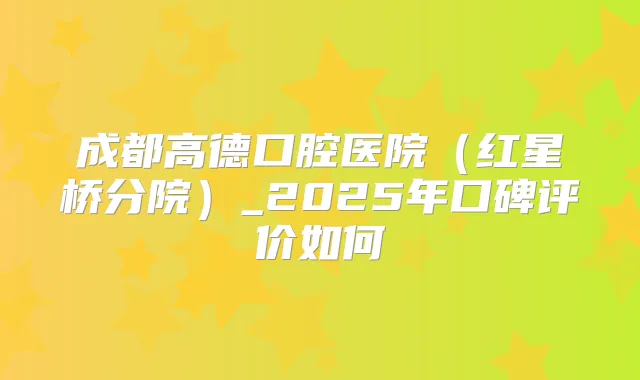 成都高德口腔医院（红星桥分院）_2025年口碑评价如何