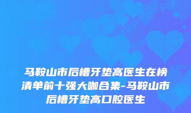 马鞍山市后槽牙垫高医生在榜清单前十强大咖合集-马鞍山市后槽牙垫高口腔医生