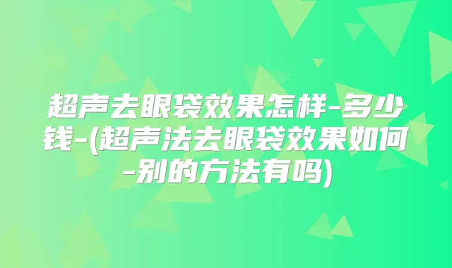 超声去眼袋效果怎样-多少钱-(超声法去眼袋效果如何-别的方法有吗)