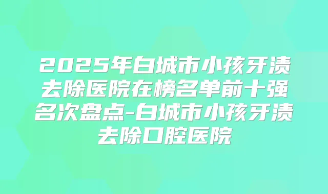 2025年白城市小孩牙渍去除医院在榜名单前十强名次盘点-白城市小孩牙渍去除口腔医院