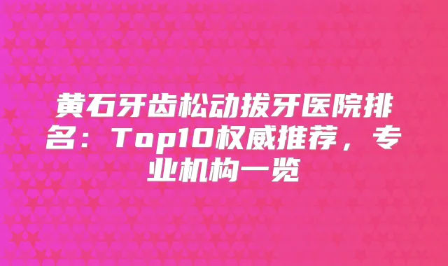 黄石牙齿松动拔牙医院排名：Top10推荐，专业机构一览