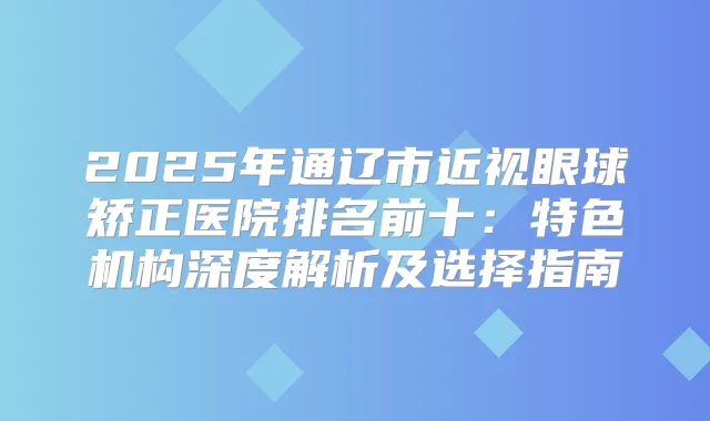 2025年通辽市近视眼球矫正医院排名前十：特色机构深度解析及选择指南