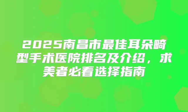 2025南昌市佳耳朵畸型手术医院排名及介绍，求美者必看选择指南