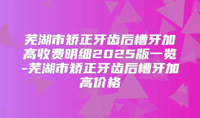 芜湖市矫正牙齿后槽牙加高收费明细2025版一览-芜湖市矫正牙齿后槽牙加高价格