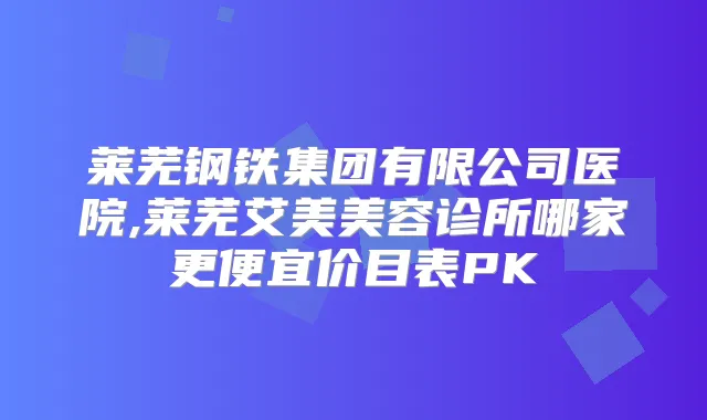 莱芜钢铁集团有限公司医院,莱芜艾美美容诊所哪家更便宜价目表PK