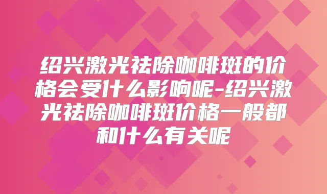 绍兴激光祛除咖啡斑的价格会受什么影响呢-绍兴激光祛除咖啡斑价格一般都和什么有关呢